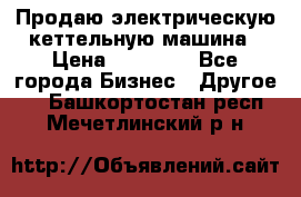 Продаю электрическую кеттельную машина › Цена ­ 50 000 - Все города Бизнес » Другое   . Башкортостан респ.,Мечетлинский р-н